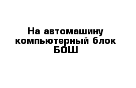 На автомашину компьютерный блок БОШ